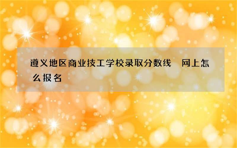 遵义地区商业技工学校录取分数线 网上怎么报名